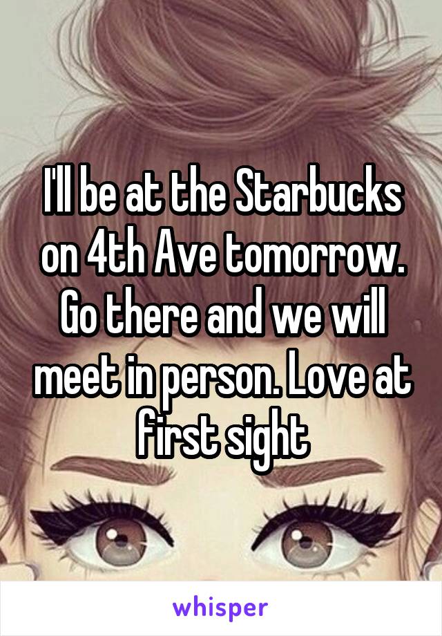 I'll be at the Starbucks on 4th Ave tomorrow. Go there and we will meet in person. Love at first sight
