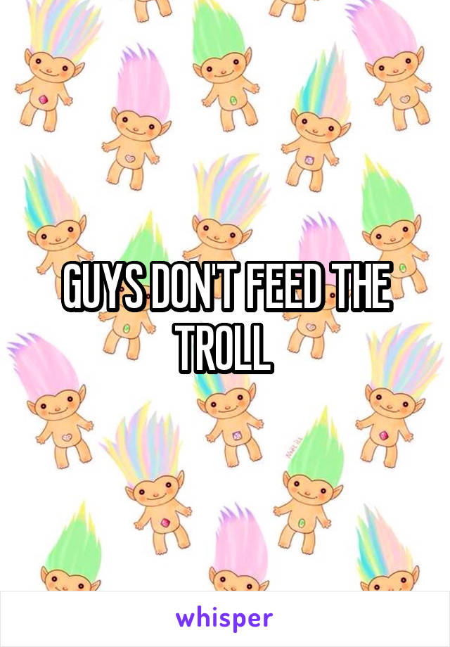 GUYS DON'T FEED THE TROLL 