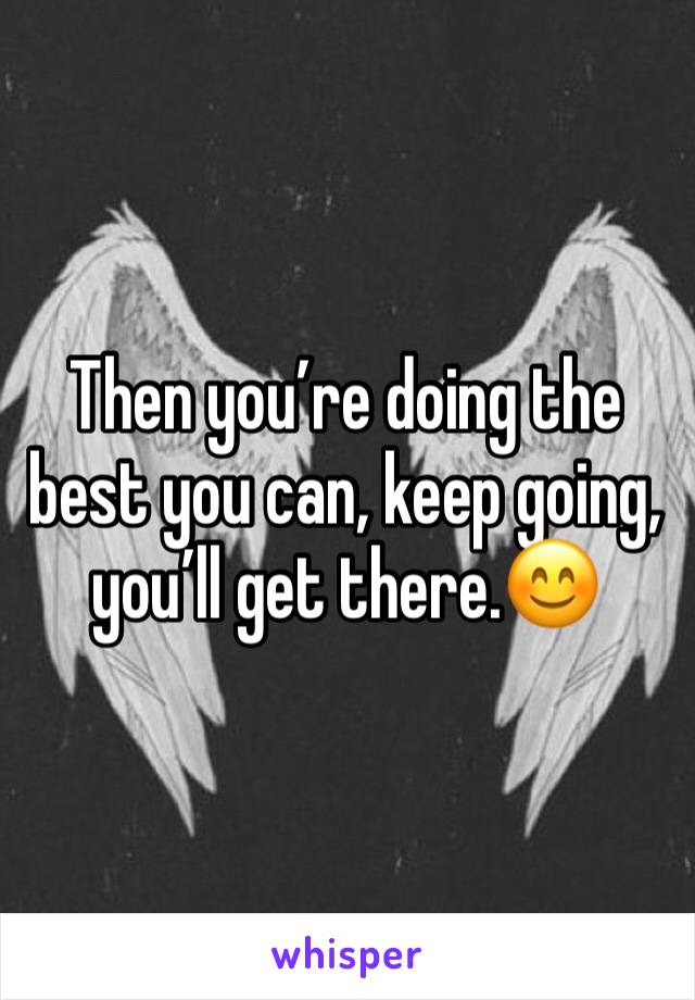 Then you’re doing the best you can, keep going, you’ll get there.😊