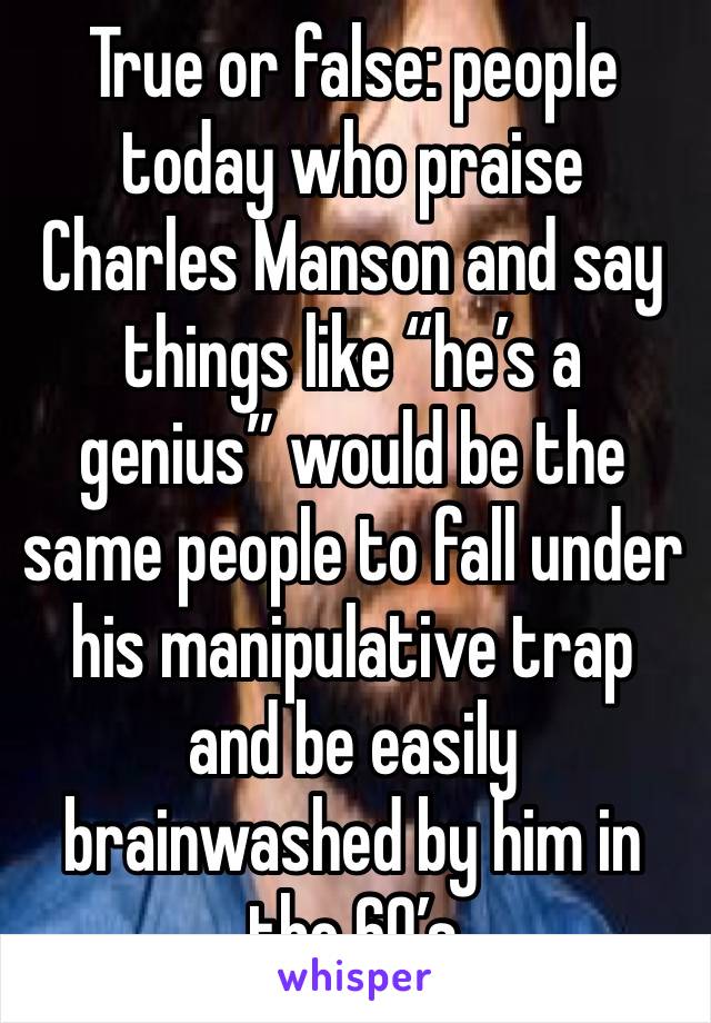 True or false: people today who praise Charles Manson and say things like “he’s a genius” would be the same people to fall under his manipulative trap and be easily brainwashed by him in the 60’s
