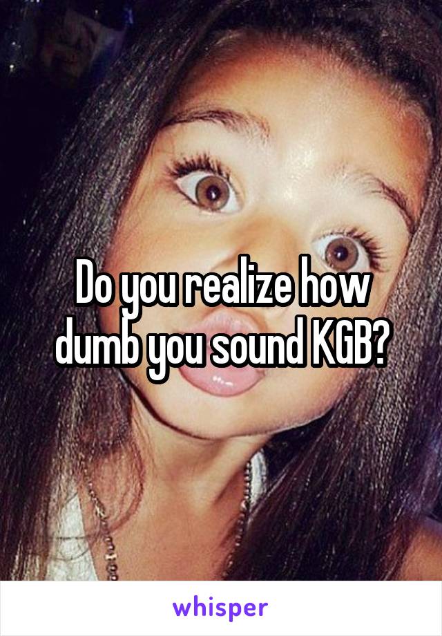 Do you realize how dumb you sound KGB?