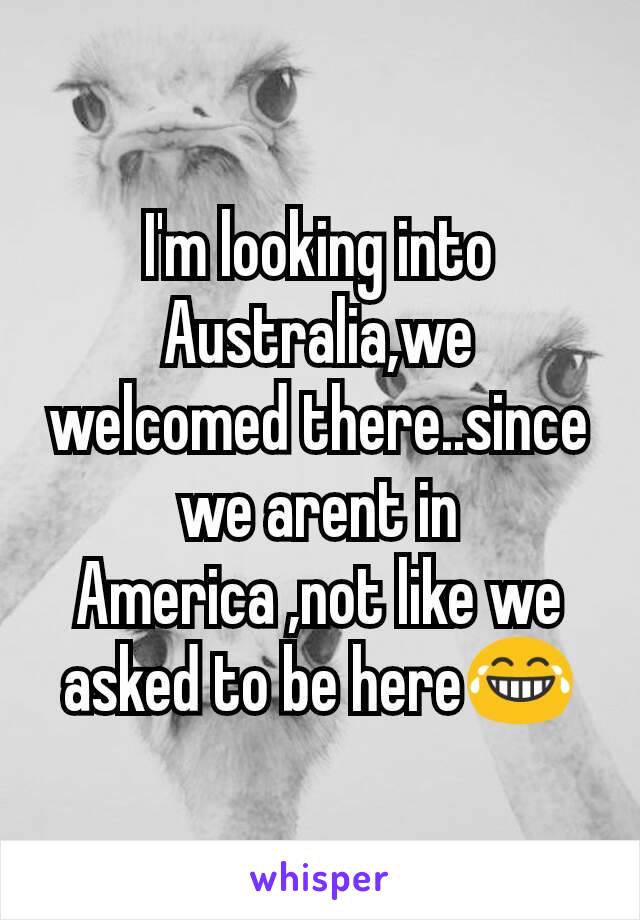 I'm looking into Australia,we welcomed there..since we arent in America ,not like we asked to be here😂