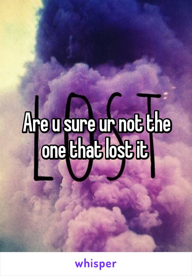 Are u sure ur not the one that lost it 