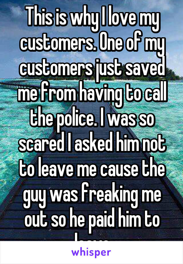 This is why I love my customers. One of my customers just saved me from having to call the police. I was so scared I asked him not to leave me cause the guy was freaking me out so he paid him to leave