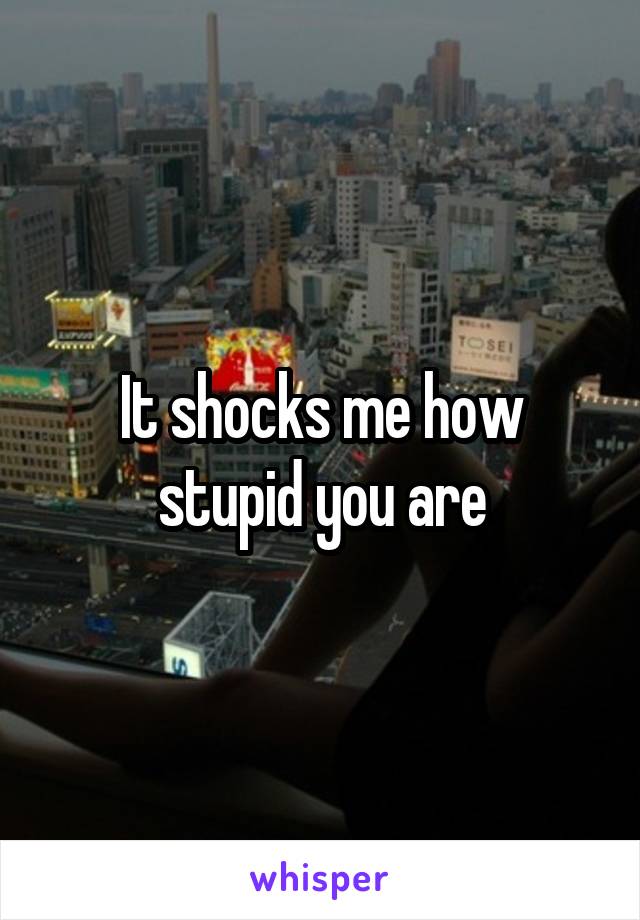 It shocks me how stupid you are