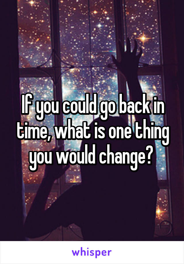 If you could go back in time, what is one thing you would change? 
