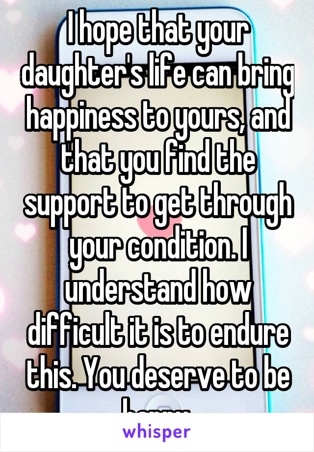 I hope that your daughter's life can bring happiness to yours, and that you find the support to get through your condition. I understand how difficult it is to endure this. You deserve to be happy 