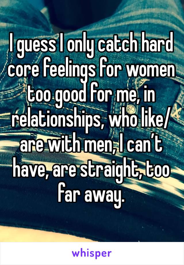 I guess I only catch hard core feelings for women too good for me, in relationships, who like/are with men, I can’t have, are straight, too far away. 