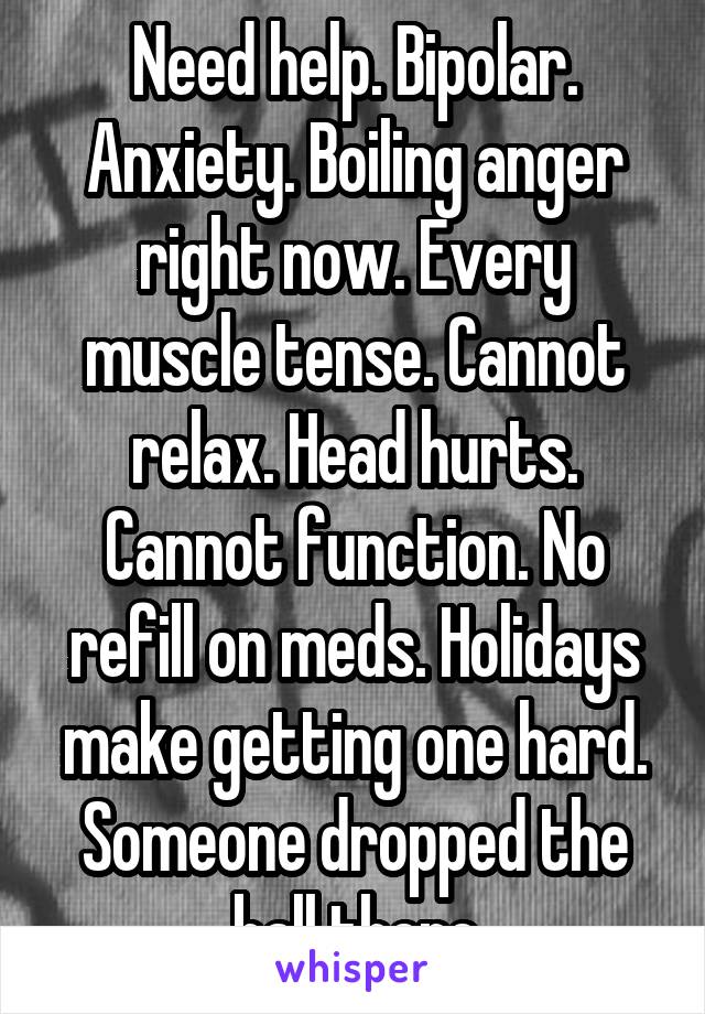 Need help. Bipolar. Anxiety. Boiling anger right now. Every muscle tense. Cannot relax. Head hurts. Cannot function. No refill on meds. Holidays make getting one hard. Someone dropped the ball there