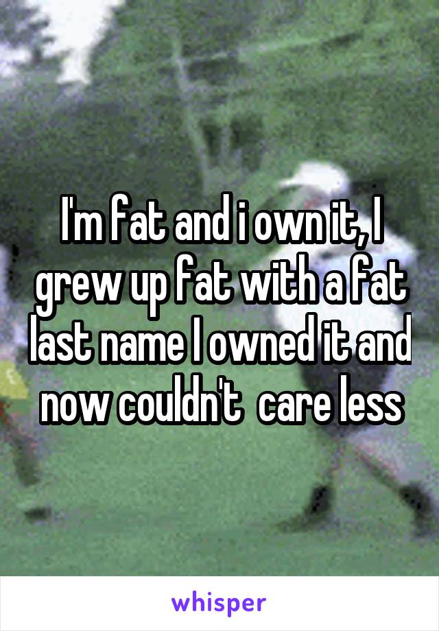 I'm fat and i own it, I grew up fat with a fat last name I owned it and now couldn't  care less