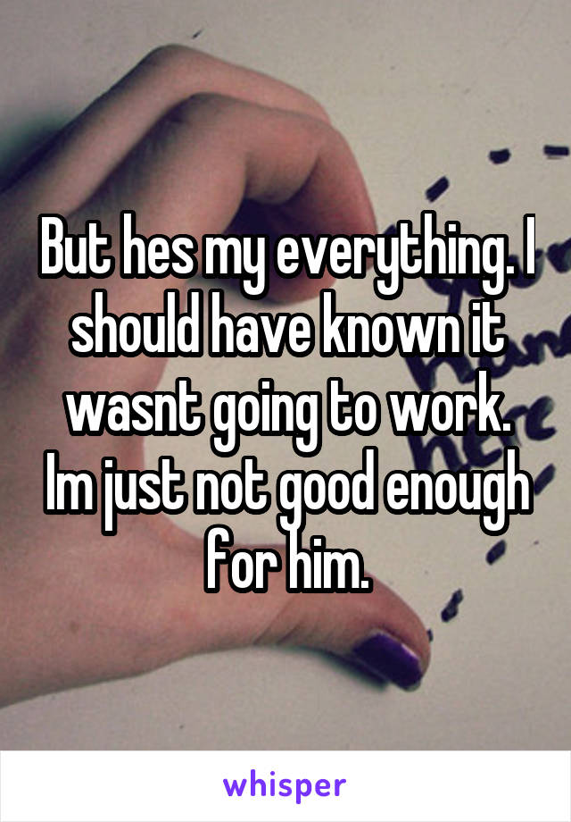 But hes my everything. I should have known it wasnt going to work. Im just not good enough for him.