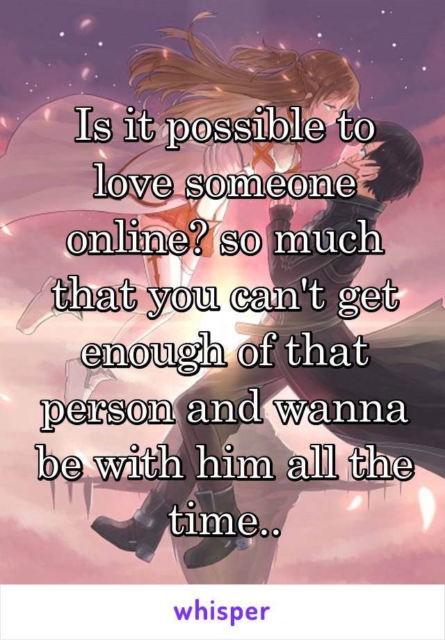 Is it possible to love someone online? so much that you can't get enough of that person and wanna be with him all the time..