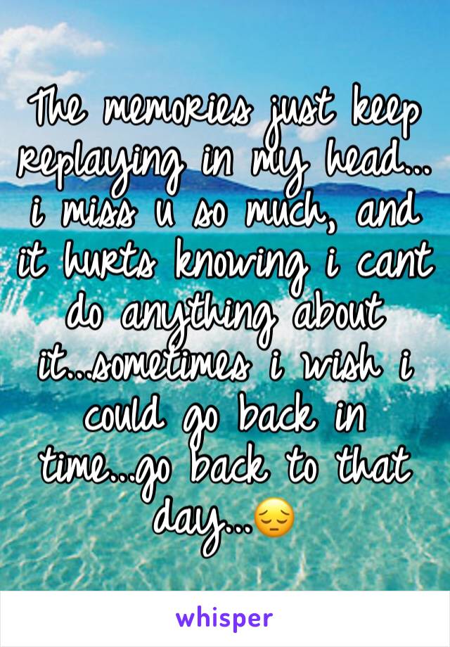 The memories just keep replaying in my head... i miss u so much, and it hurts knowing i cant do anything about it...sometimes i wish i could go back in time...go back to that day...ðŸ˜”