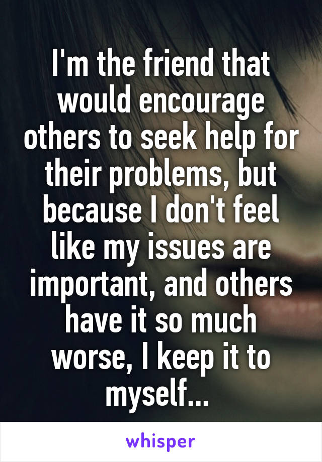 I'm the friend that would encourage others to seek help for their problems, but because I don't feel like my issues are important, and others have it so much worse, I keep it to myself... 
