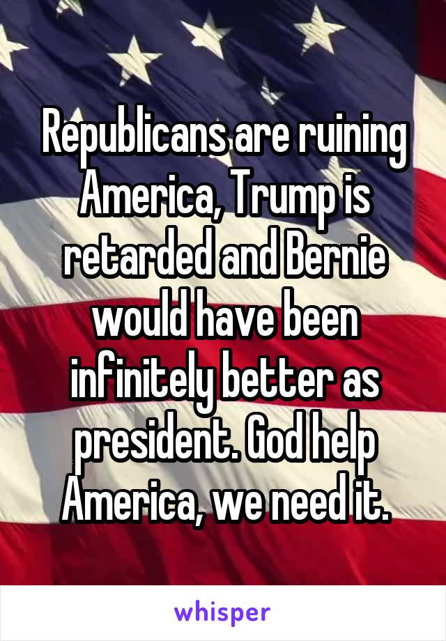 Republicans are ruining America, Trump is retarded and Bernie would have been infinitely better as president. God help America, we need it.