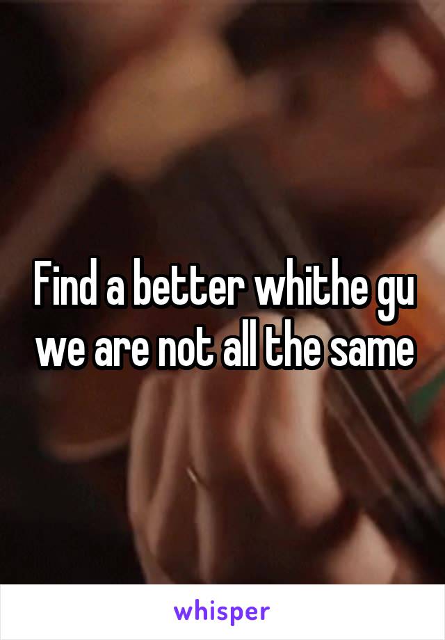 Find a better whithe gu we are not all the same
