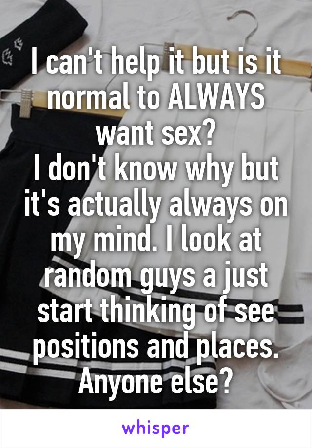 I can't help it but is it normal to ALWAYS want sex?
I don't know why but it's actually always on my mind. I look at random guys a just start thinking of see positions and places. Anyone else?