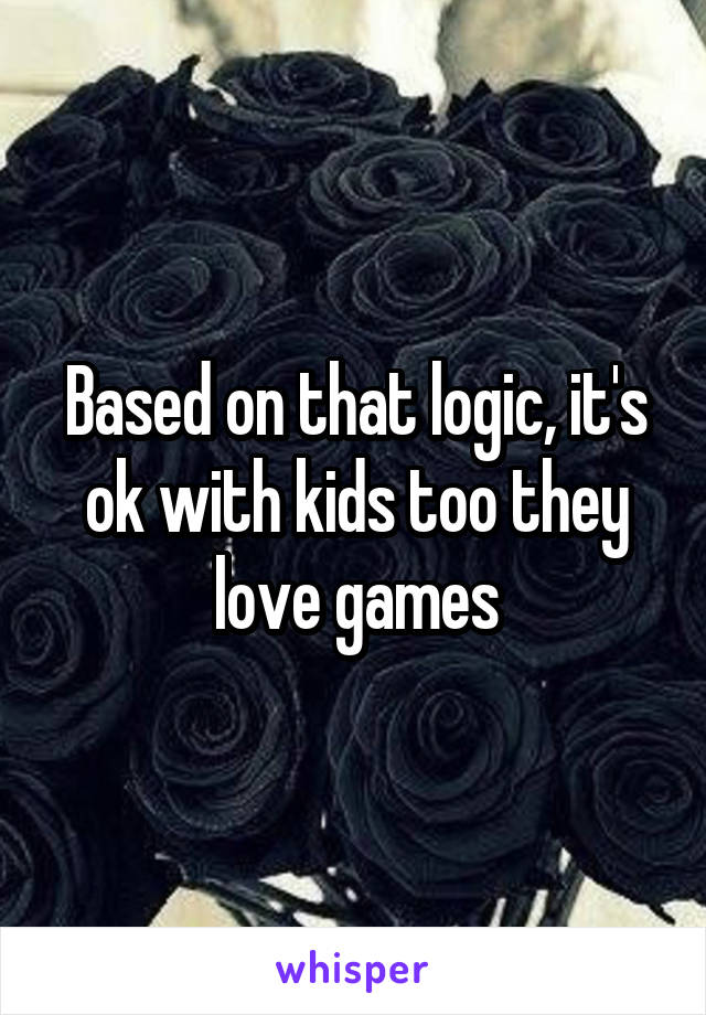 Based on that logic, it's ok with kids too they love games