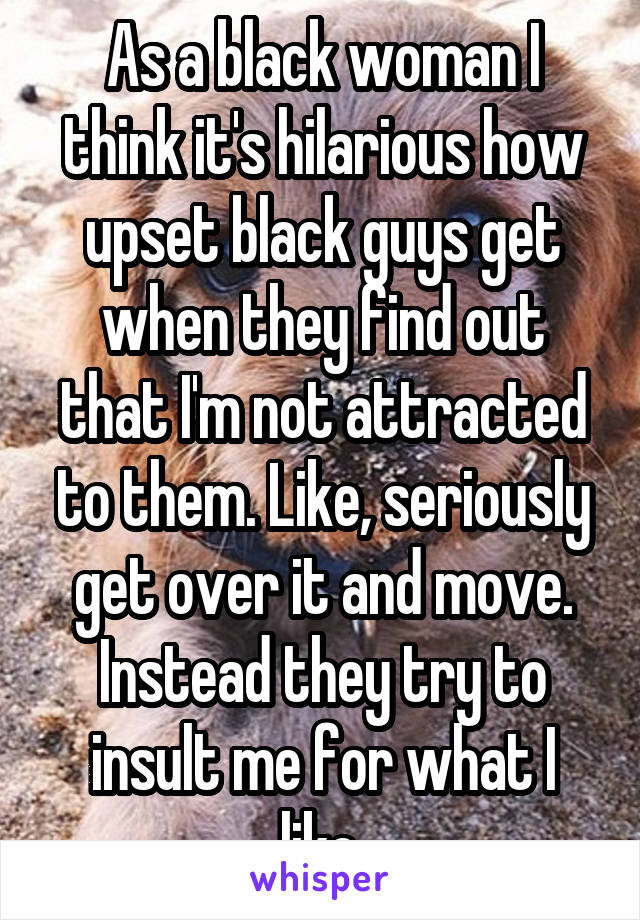 As a black woman I think it's hilarious how upset black guys get when they find out that I'm not attracted to them. Like, seriously get over it and move. Instead they try to insult me for what I like.