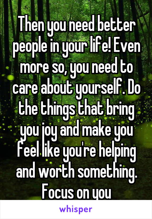 Then you need better people in your life! Even more so, you need to care about yourself. Do the things that bring you joy and make you feel like you're helping and worth something. Focus on you