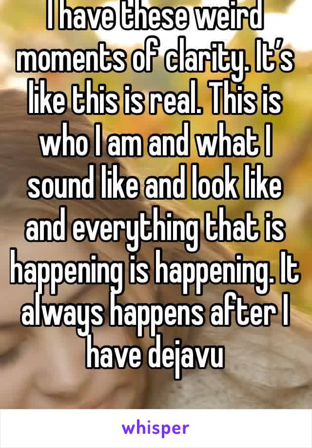 I have these weird moments of clarity. It’s like this is real. This is who I am and what I sound like and look like and everything that is happening is happening. It always happens after I have dejavu