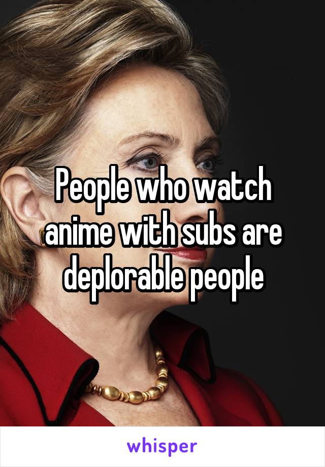 People who watch anime with subs are deplorable people