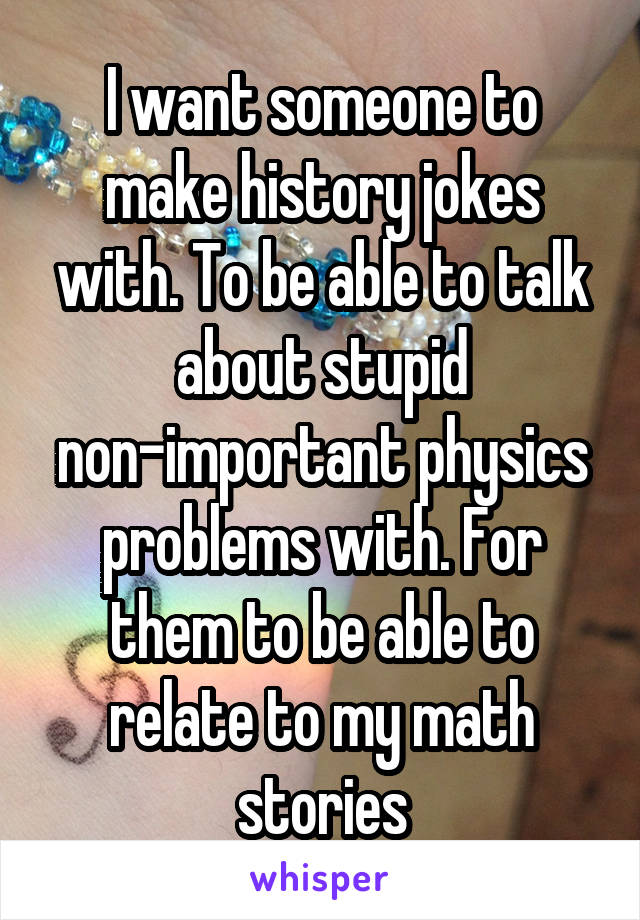 I want someone to make history jokes with. To be able to talk about stupid non-important physics problems with. For them to be able to relate to my math stories