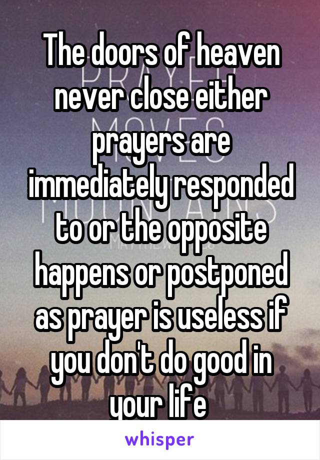 The doors of heaven never close either prayers are immediately responded to or the opposite happens or postponed as prayer is useless if you don't do good in your life 