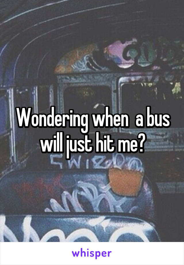 Wondering when  a bus will just hit me?