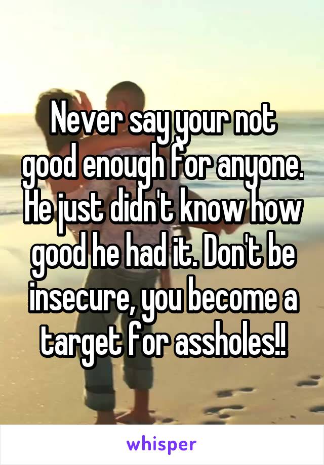 Never say your not good enough for anyone. He just didn't know how good he had it. Don't be insecure, you become a target for assholes!!