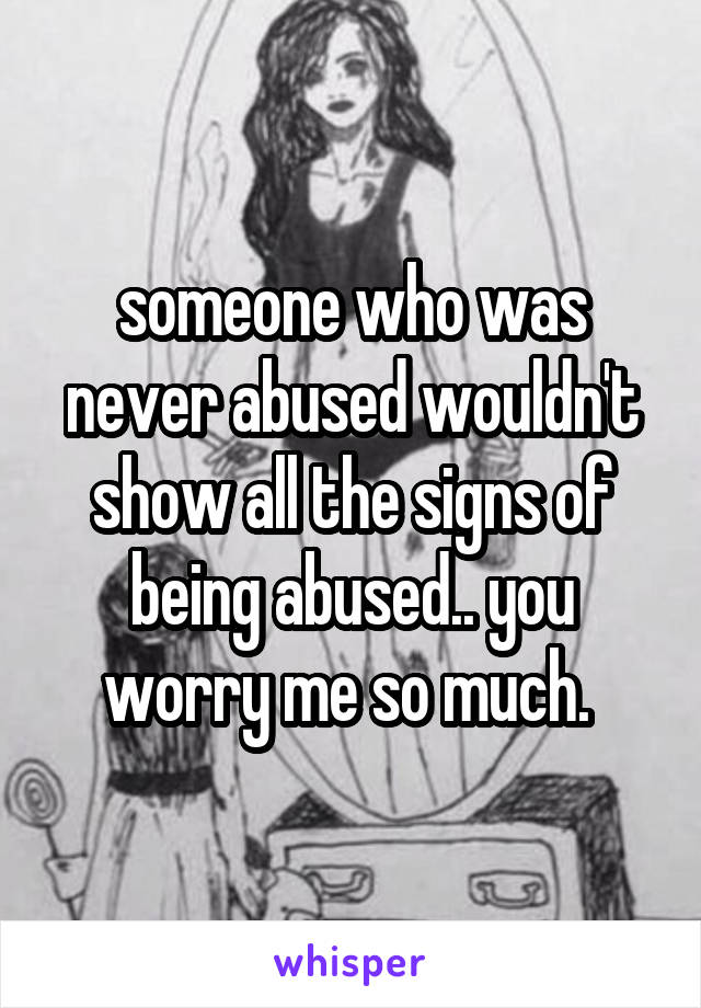 someone who was never abused wouldn't show all the signs of being abused.. you worry me so much. 
