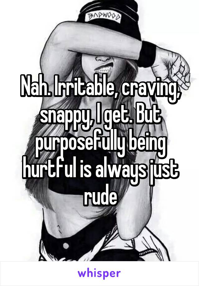 Nah. Irritable, craving, snappy, I get. But purposefully being hurtful is always just rude