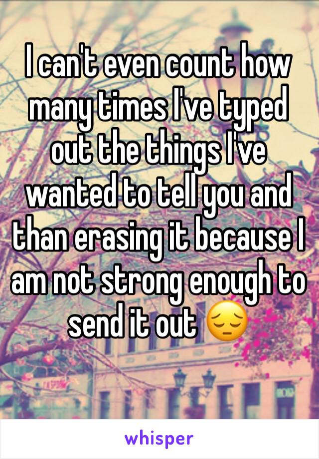 I can't even count how many times I've typed out the things I've wanted to tell you and than erasing it because I am not strong enough to send it out 😔