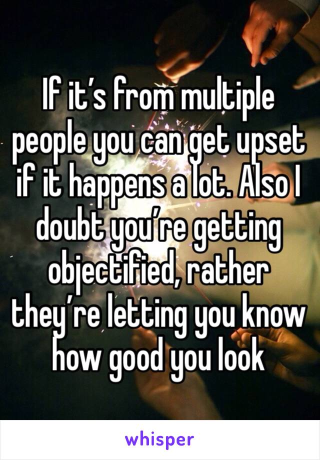 If it’s from multiple people you can get upset if it happens a lot. Also I doubt you’re getting objectified, rather they’re letting you know how good you look