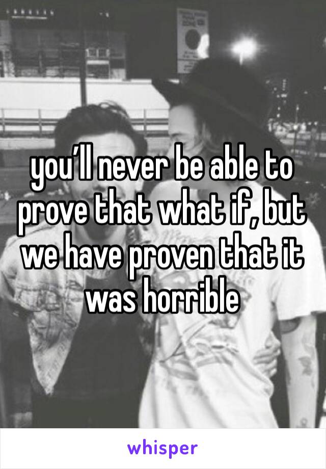 you’ll never be able to prove that what if, but we have proven that it was horrible
