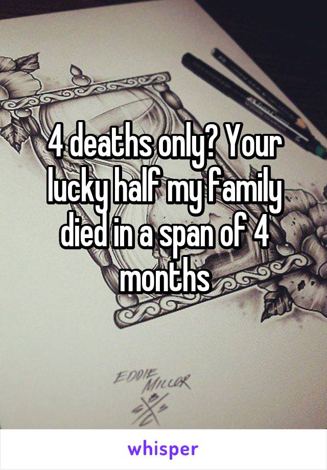 4 deaths only? Your lucky half my family died in a span of 4 months

