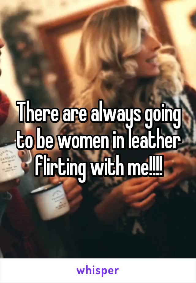 There are always going to be women in leather flirting with me!!!!