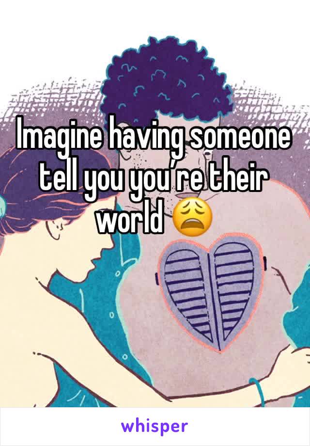 Imagine having someone tell you youâ€™re their world ðŸ˜©