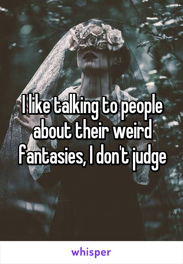 I like talking to people about their weird fantasies, I don't judge