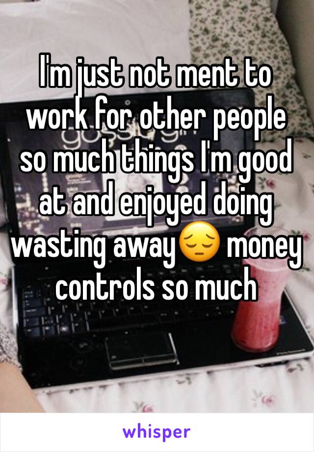 I'm just not ment to work for other people so much things I'm good at and enjoyed doing wasting away😔 money  controls so much 