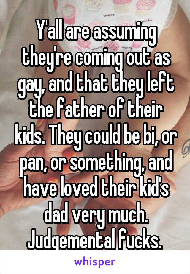 Y'all are assuming they're coming out as gay, and that they left the father of their kids. They could be bi, or pan, or something, and have loved their kid's dad very much. Judgemental fucks. 
