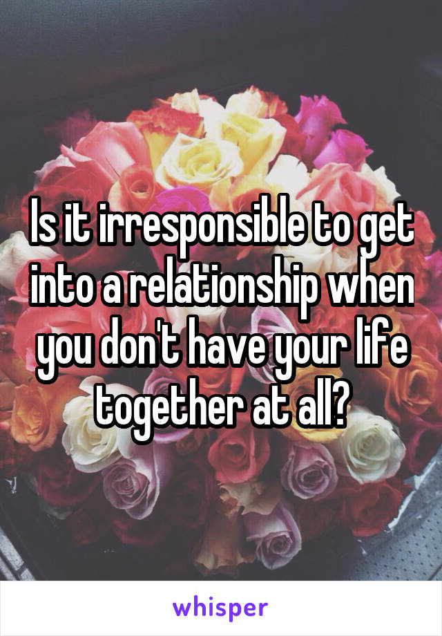 Is it irresponsible to get into a relationship when you don't have your life together at all?