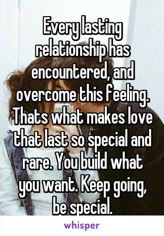 Every lasting relationship has encountered, and overcome this feeling. Thats what makes love that last so special and rare. You build what you want. Keep going, be special.