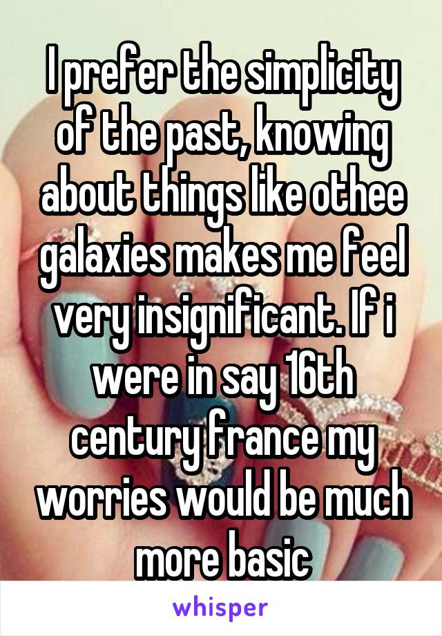I prefer the simplicity of the past, knowing about things like othee galaxies makes me feel very insignificant. If i were in say 16th century france my worries would be much more basic