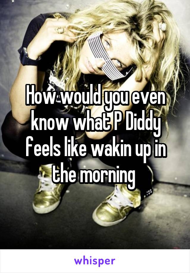 How would you even know what P Diddy feels like wakin up in the morning 