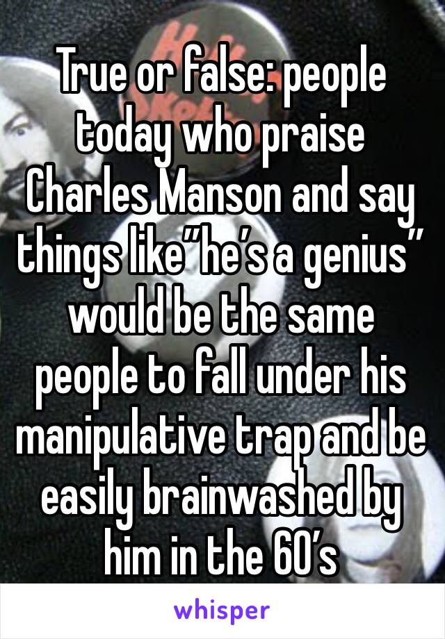 True or false: people today who praise Charles Manson and say things like”he’s a genius” would be the same people to fall under his manipulative trap and be easily brainwashed by him in the 60’s