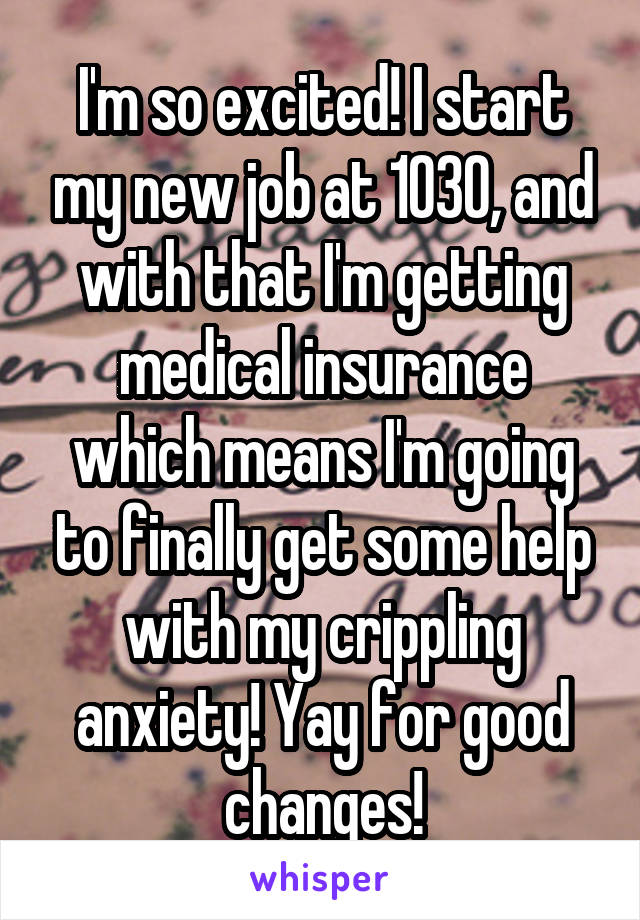 I'm so excited! I start my new job at 1030, and with that I'm getting medical insurance which means I'm going to finally get some help with my crippling anxiety! Yay for good changes!