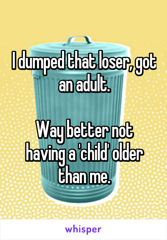 I dumped that loser, got an adult.

Way better not having a 'child' older than me.