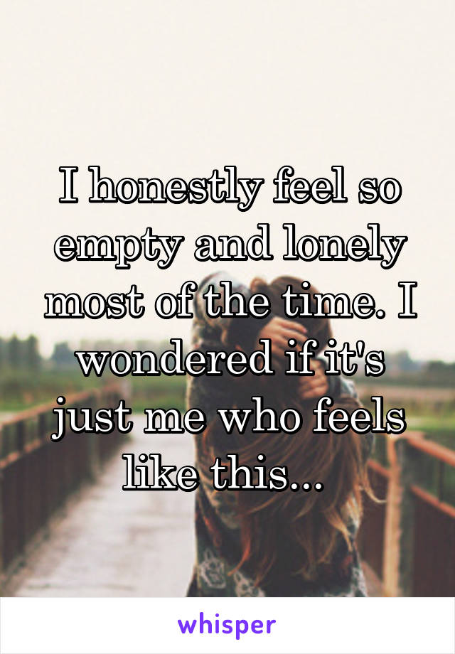 I honestly feel so empty and lonely most of the time. I wondered if it's just me who feels like this... 