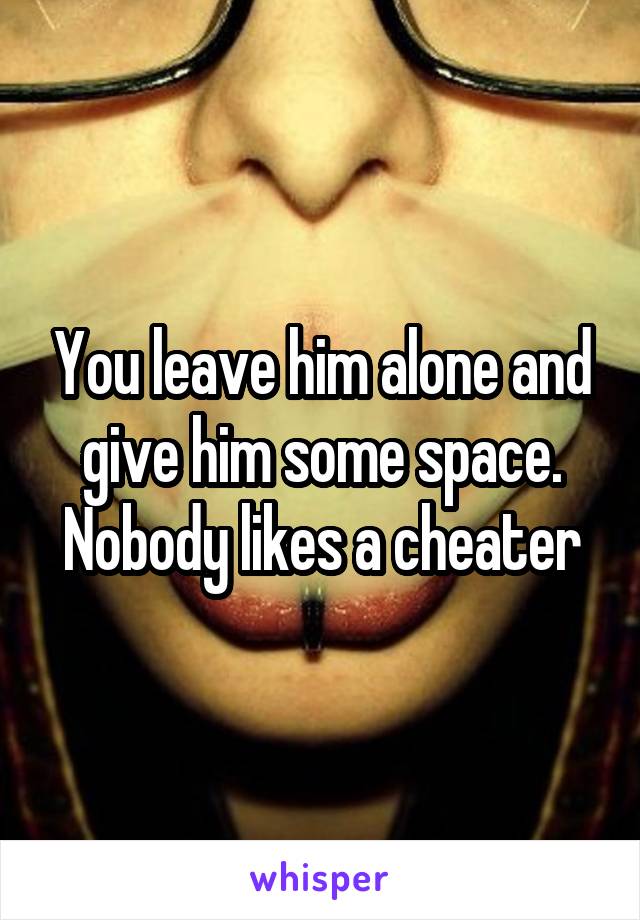 You leave him alone and give him some space. Nobody likes a cheater